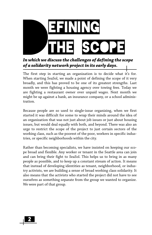 .EEIE Inwhich we discuss the challenges of defining the scope of asolidarity network project in its early days. | When sarting SeaSol, we made a point o defining the scope of it very broadly, and this has proved to be one of its greatest strengths, Last month we were fghting a housing agency over towing fees. Today we might be up against a bank, an insurance company, or a school adminis- tration. Because people are so used to single-issue organizing, when we first started it was difficult for some to wrap their minds around the idea of an organization that was not just about job issues or just about housing issues, but would deal equally with both, and beyond. There was also an urge to restrict the scope of the project to just certain sectors of the working class, such as the poorest of the poor, workers in specific indus- tries, or specific neighborhoods within the city. Rather than becoming specialists, we have insisted on keeping our sco- pe broad and flexible. Any worker or tenant in the Seattle area can join and can bring their fight to SeaSol. This helps us to bring in as many people as possible, and to keep up a constant stream of action. It means that instead of developing identities as tenant, neighborhood, or indus- try activists, we are building a sense of broad working class solidarity. It also means that the activists who started the project did not have to see ourselves as something separate from the group we wanted to organize. ‘We were part of that group.